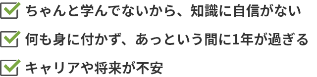 ちゃんと学んでないから、知識に自信がない 何も身に付かず、あっという間に1年が過ぎる キャリアや将来が不安